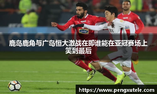 鹿岛鹿角与广岛恒大激战在即谁能在亚冠赛场上笑到最后