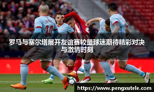 罗马与塞尔塔展开友谊赛较量球迷期待精彩对决与激情时刻